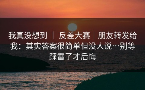我真没想到 ｜ 反差大赛｜朋友转发给我：其实答案很简单但没人说…别等踩雷了才后悔