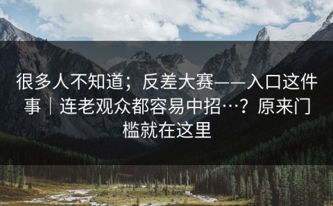 很多人不知道；反差大赛——入口这件事｜连老观众都容易中招…？原来门槛就在这里