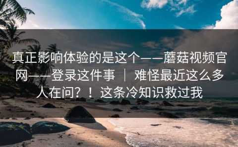 真正影响体验的是这个——蘑菇视频官网——登录这件事 ｜ 难怪最近这么多人在问？！这条冷知识救过我