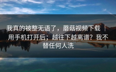 我真的被整无语了，蘑菇视频下载 ｜ 用手机打开后；越往下越离谱？我不替任何人洗