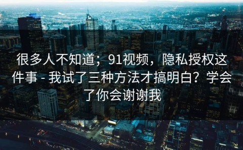 很多人不知道；91视频，隐私授权这件事 - 我试了三种方法才搞明白？学会了你会谢谢我
