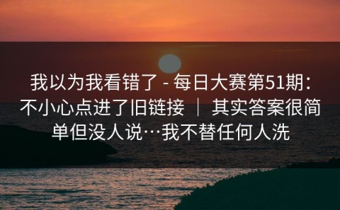 我以为我看错了 - 每日大赛第51期：不小心点进了旧链接 ｜ 其实答案很简单但没人说…我不替任何人洗