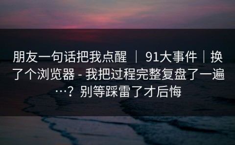 朋友一句话把我点醒 ｜ 91大事件｜换了个浏览器 - 我把过程完整复盘了一遍…？别等踩雷了才后悔