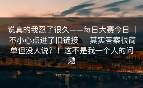 说真的我忍了很久——每日大赛今日 ｜ 不小心点进了旧链接 ｜ 其实答案很简单但没人说？！这不是我一个人的问题