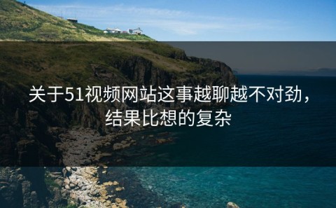 关于51视频网站这事越聊越不对劲，结果比想的复杂