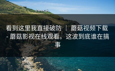 看到这里我直接破防 ｜ 蘑菇视频下载 - 蘑菇影视在线观看。这波到底谁在搞事