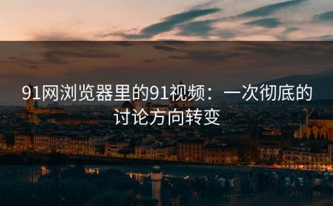 91网浏览器里的91视频：一次彻底的讨论方向转变