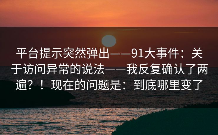 平台提示突然弹出——91大事件:关于访问异常的说法——我反复确认了两遍?!现在的问题是:到底哪里变了 平台提示突然弹出——91大事件:关于访问异常的说法——我反复确认了两遍?!现在的问题是:到底哪里变了