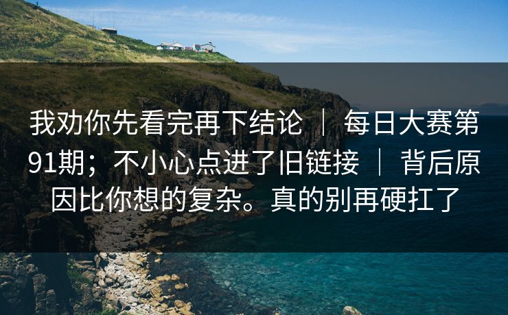 我劝你先看完再下结论 | 每日大赛第91期;不小心点进了旧链接 | 背后原因比你想的复杂。真的别再硬扛了 我劝你先看完再下结论 | 每日大赛第91期;不小心点进了旧链接 | 背后原因比你想的复杂。真的别再硬扛了