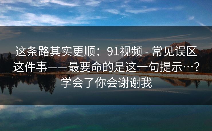 这条路其实更顺：91视频 - 常见误区这件事——最要命的是这一句提示…？学会了你会谢谢我