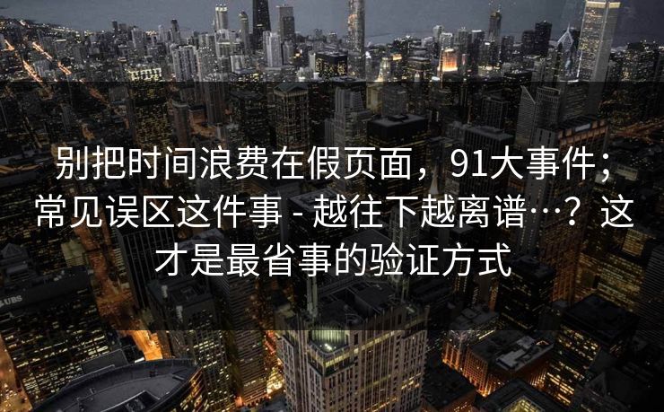 别把时间浪费在假页面，91大事件；常见误区这件事 - 越往下越离谱…？这才是最省事的验证方式
