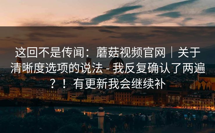 这回不是传闻:蘑菇视频官网|关于清晰度选项的说法 - 我反复确认了两遍?!有更新我会继续补 这回不是传闻:蘑菇视频官网|关于清晰度选项的说法 - 我反复确认了两遍?!有更新我会继续补