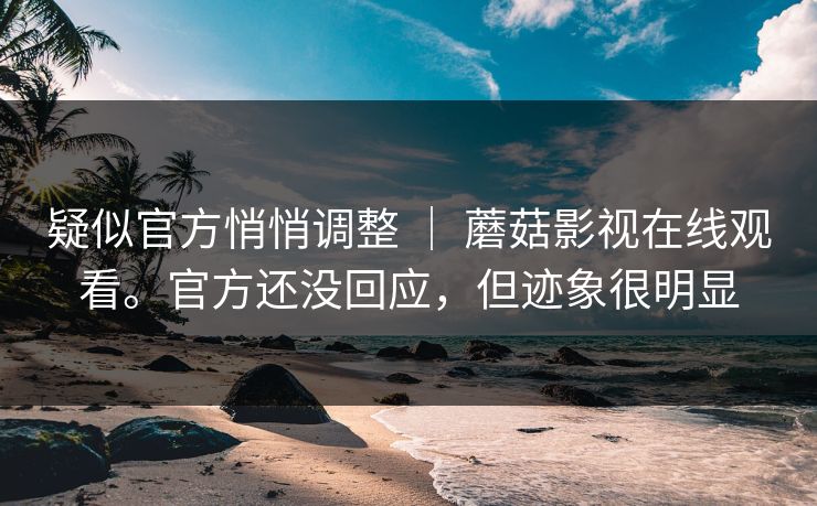 疑似官方悄悄调整 | 蘑菇影视在线观看。官方还没回应,但迹象很明显 疑似官方悄悄调整 | 蘑菇影视在线观看。官方还没回应,但迹象很明显