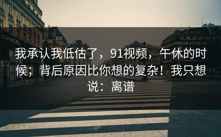 我承认我低估了,91视频,午休的时候;背后原因比你想的复杂!我只想说:离谱 我承认我低估了,91视频,午休的时候;背后原因比你想的复杂!我只想说:离谱