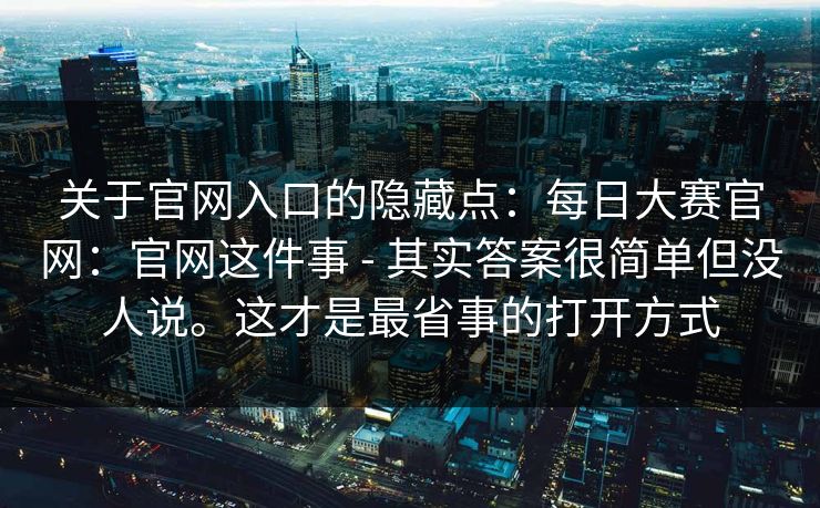 关于官网入口的隐藏点:每日大赛官网:官网这件事 - 其实答案很简单但没人说。这才是最省事的打开方式 关于官网入口的隐藏点:每日大赛官网:官网这件事 - 其实答案很简单但没人说。这才是最省事的打开方式