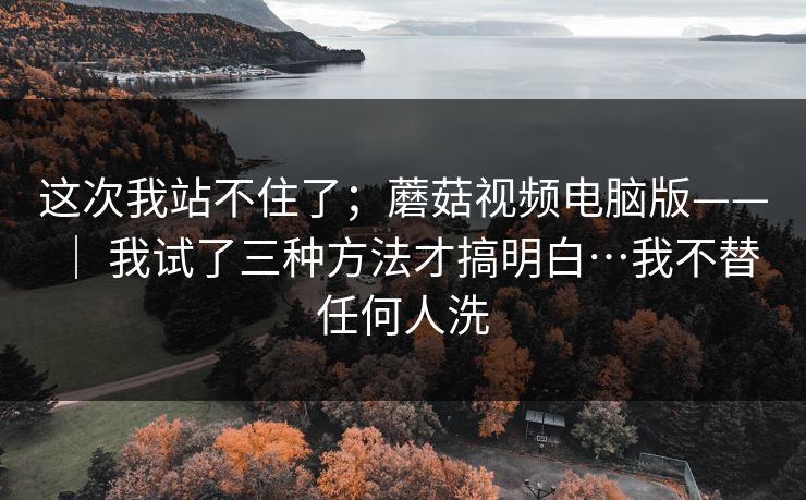 这次我站不住了；蘑菇视频电脑版—— ｜ 我试了三种方法才搞明白…我不替任何人洗