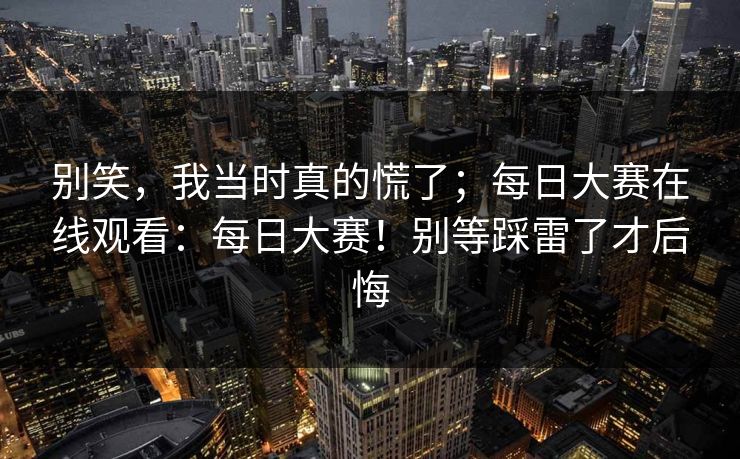 别笑，我当时真的慌了；每日大赛在线观看：每日大赛！别等踩雷了才后悔