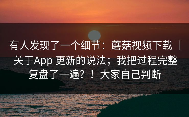 有人发现了一个细节:蘑菇视频下载 | 关于App 更新的说法;我把过程完整复盘了一遍?!大家自己判断 有人发现了一个细节:蘑菇视频下载 | 关于App 更新的说法;我把过程完整复盘了一遍?!大家自己判断