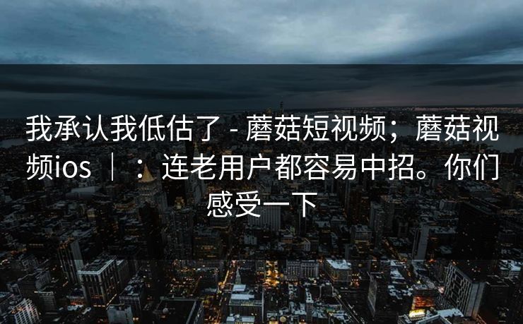 我承认我低估了 - 蘑菇短视频;蘑菇视频ios | :连老用户都容易中招。你们感受一下 我承认我低估了 - 蘑菇短视频;蘑菇视频ios | :连老用户都容易中招。你们感受一下