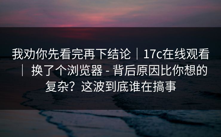 我劝你先看完再下结论|17c在线观看 | 换了个浏览器 - 背后原因比你想的复杂?这波到底谁在搞事 我劝你先看完再下结论|17c在线观看 | 换了个浏览器 - 背后原因比你想的复杂?这波到底谁在搞事