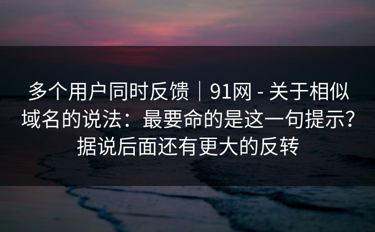 多个用户同时反馈|91网 - 关于相似域名的说法:最要命的是这一句提示?据说后面还有更大的反转 多个用户同时反馈|91网 - 关于相似域名的说法:最要命的是这一句提示?据说后面还有更大的反转