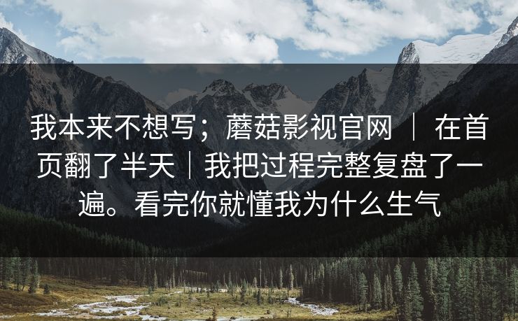 我本来不想写;蘑菇影视官网 | 在首页翻了半天|我把过程完整复盘了一遍。看完你就懂我为什么生气 我本来不想写;蘑菇影视官网 | 在首页翻了半天|我把过程完整复盘了一遍。看完你就懂我为什么生气