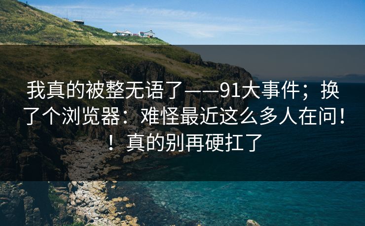 我真的被整无语了——91大事件；换了个浏览器：难怪最近这么多人在问！！真的别再硬扛了