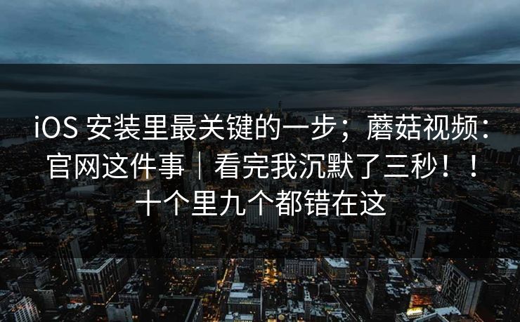 iOS 安装里最关键的一步;蘑菇视频:官网这件事|看完我沉默了三秒!!十个里九个都错在这 iOS 安装里最关键的一步;蘑菇视频:官网这件事|看完我沉默了三秒!!十个里九个都错在这