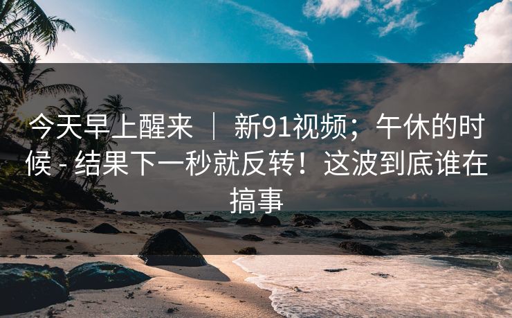 今天早上醒来 | 新91视频;午休的时候 - 结果下一秒就反转!这波到底谁在搞事 今天早上醒来 | 新91视频;午休的时候 - 结果下一秒就反转!这波到底谁在搞事