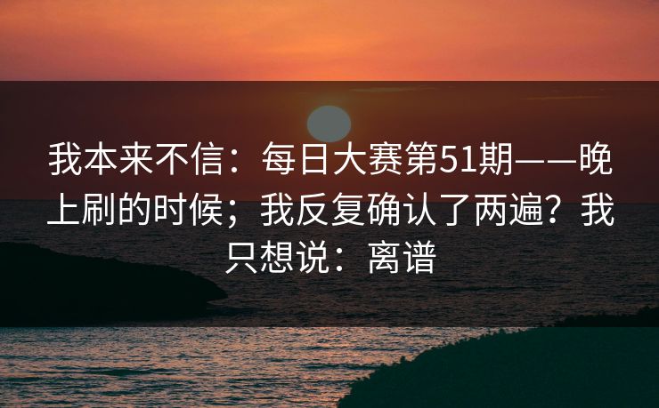 我本来不信：每日大赛第51期——晚上刷的时候；我反复确认了两遍？我只想说：离谱