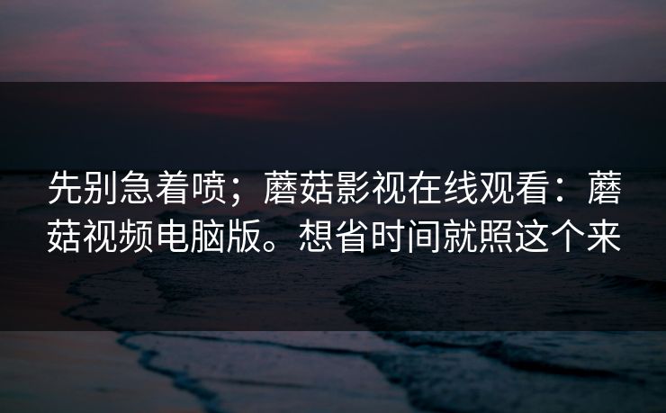 先别急着喷;蘑菇影视在线观看:蘑菇视频电脑版。想省时间就照这个来 先别急着喷;蘑菇影视在线观看:蘑菇视频电脑版。想省时间就照这个来