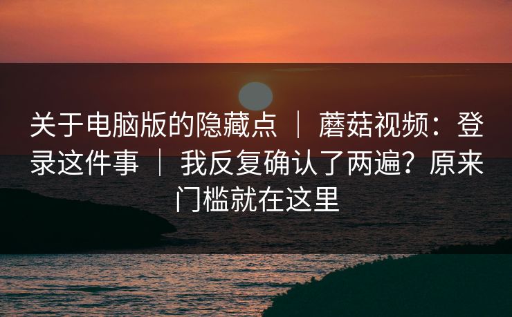 关于电脑版的隐藏点 ｜ 蘑菇视频：登录这件事 ｜ 我反复确认了两遍？原来门槛就在这里