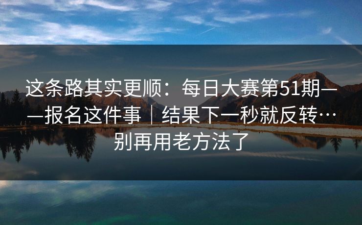 这条路其实更顺:每日大赛第51期——报名这件事|结果下一秒就反转…别再用老方法了 这条路其实更顺:每日大赛第51期——报名这件事|结果下一秒就反转…别再用老方法了