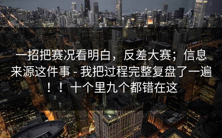 一招把赛况看明白，反差大赛；信息来源这件事 - 我把过程完整复盘了一遍！！十个里九个都错在这