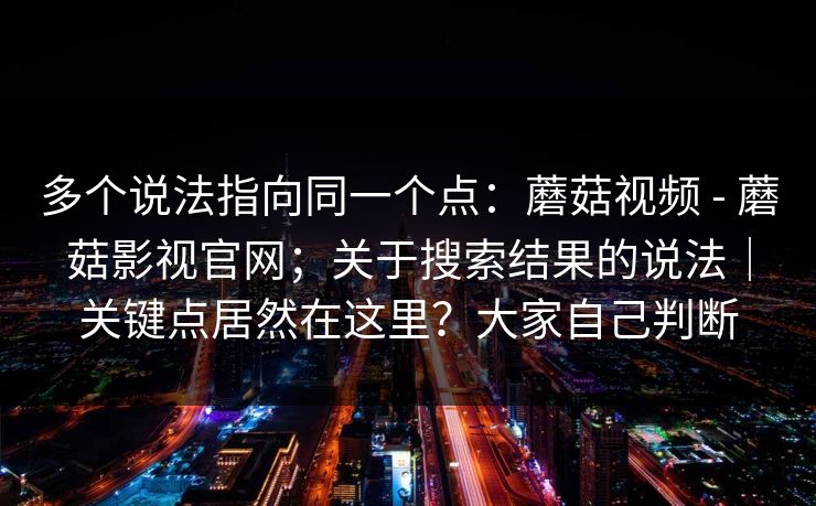 多个说法指向同一个点:蘑菇视频 - 蘑菇影视官网;关于搜索结果的说法|关键点居然在这里?大家自己判断 多个说法指向同一个点:蘑菇视频 - 蘑菇影视官网;关于搜索结果的说法|关键点居然在这里?大家自己判断