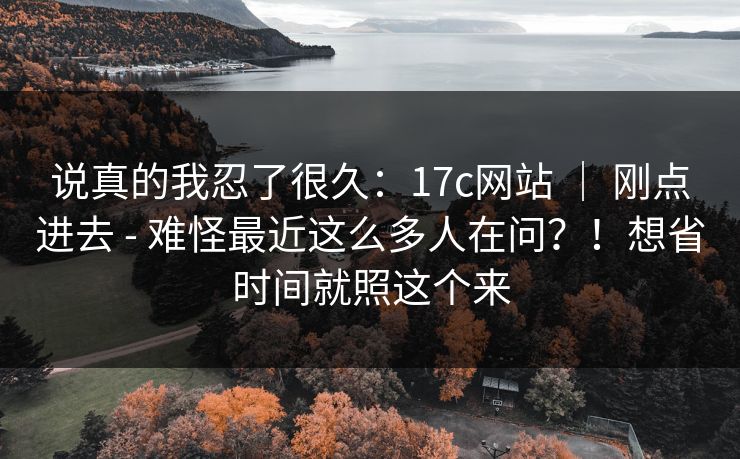 说真的我忍了很久：17c网站 ｜ 刚点进去 - 难怪最近这么多人在问？！想省时间就照这个来