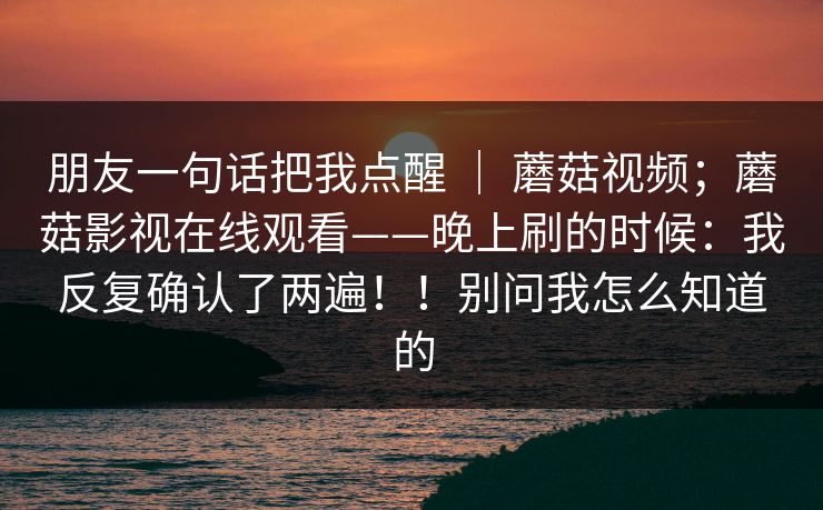 朋友一句话把我点醒 ｜ 蘑菇视频；蘑菇影视在线观看——晚上刷的时候：我反复确认了两遍！！别问我怎么知道的
