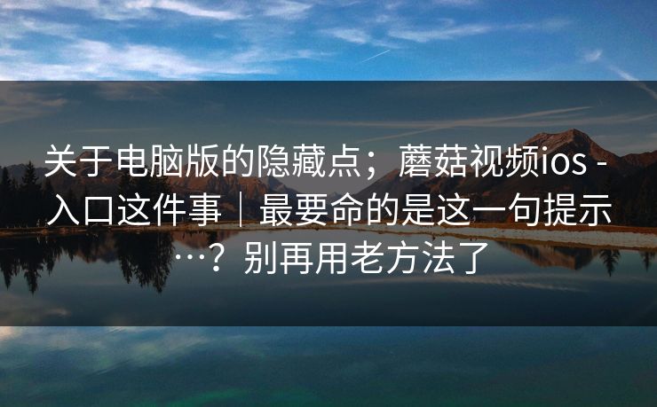关于电脑版的隐藏点；蘑菇视频ios - 入口这件事｜最要命的是这一句提示…？别再用老方法了