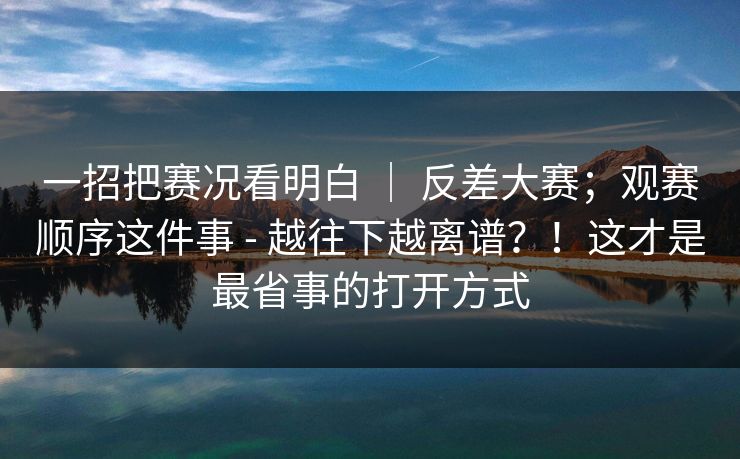 一招把赛况看明白 ｜ 反差大赛；观赛顺序这件事 - 越往下越离谱？！这才是最省事的打开方式
