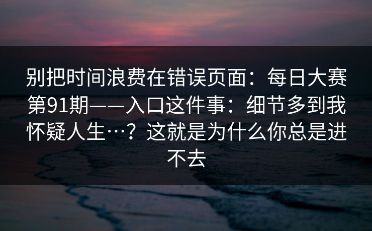 别把时间浪费在错误页面:每日大赛第91期——入口这件事:细节多到我怀疑人生…?这就是为什么你总是进不去 别把时间浪费在错误页面:每日大赛第91期——入口这件事:细节多到我怀疑人生…?这就是为什么你总是进不去