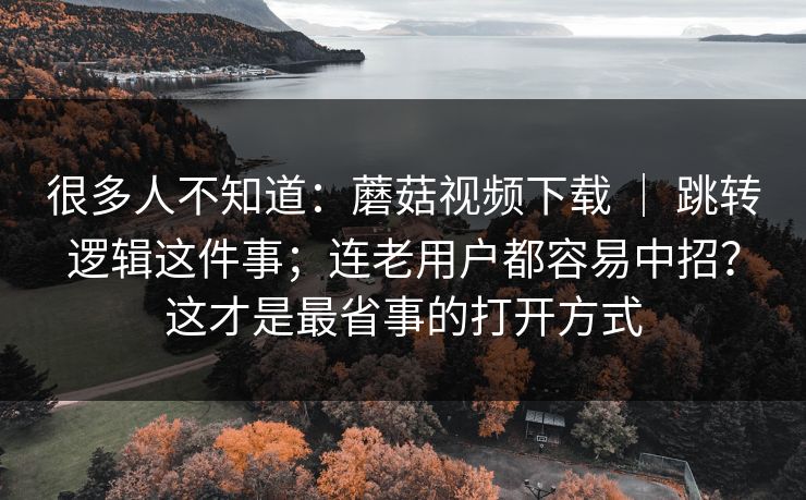 很多人不知道:蘑菇视频下载 | 跳转逻辑这件事;连老用户都容易中招?这才是最省事的打开方式 很多人不知道:蘑菇视频下载 | 跳转逻辑这件事;连老用户都容易中招?这才是最省事的打开方式