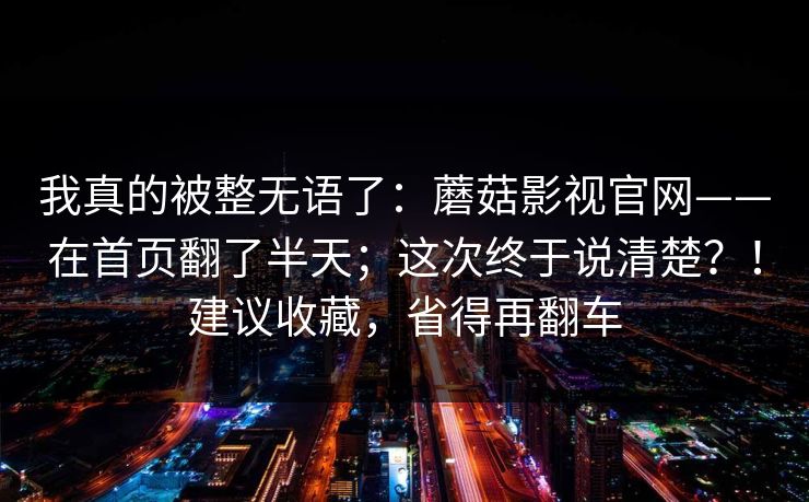 我真的被整无语了:蘑菇影视官网——在首页翻了半天;这次终于说清楚?!建议收藏,省得再翻车 我真的被整无语了:蘑菇影视官网——在首页翻了半天;这次终于说清楚?!建议收藏,省得再翻车