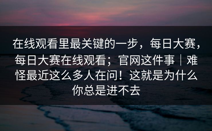 在线观看里最关键的一步，每日大赛，每日大赛在线观看；官网这件事｜难怪最近这么多人在问！这就是为什么你总是进不去