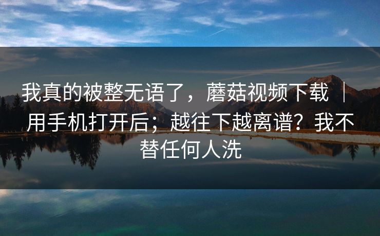 我真的被整无语了,蘑菇视频下载 | 用手机打开后;越往下越离谱?我不替任何人洗 我真的被整无语了,蘑菇视频下载 | 用手机打开后;越往下越离谱?我不替任何人洗