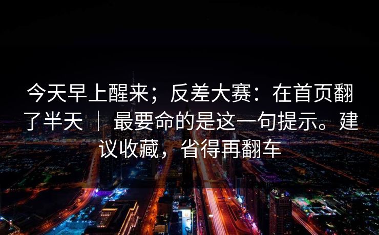 今天早上醒来；反差大赛：在首页翻了半天 ｜ 最要命的是这一句提示。建议收藏，省得再翻车