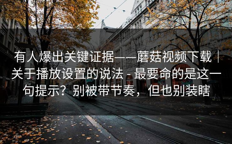 有人爆出关键证据——蘑菇视频下载｜关于播放设置的说法 - 最要命的是这一句提示？别被带节奏，但也别装瞎