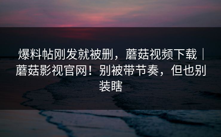 爆料帖刚发就被删,蘑菇视频下载|蘑菇影视官网!别被带节奏,但也别装瞎 爆料帖刚发就被删,蘑菇视频下载|蘑菇影视官网!别被带节奏,但也别装瞎