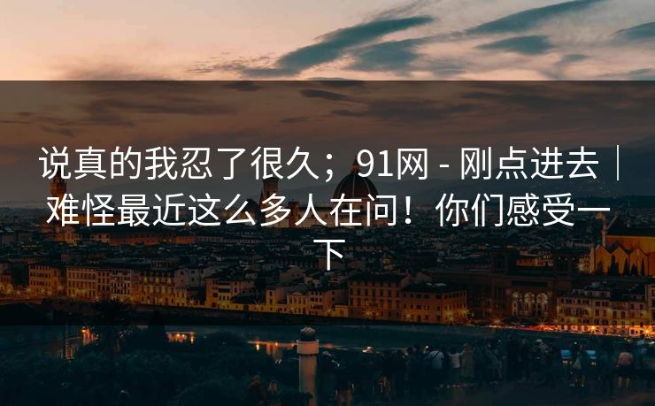 说真的我忍了很久;91网 - 刚点进去|难怪最近这么多人在问!你们感受一下 说真的我忍了很久;91网 - 刚点进去|难怪最近这么多人在问!你们感受一下