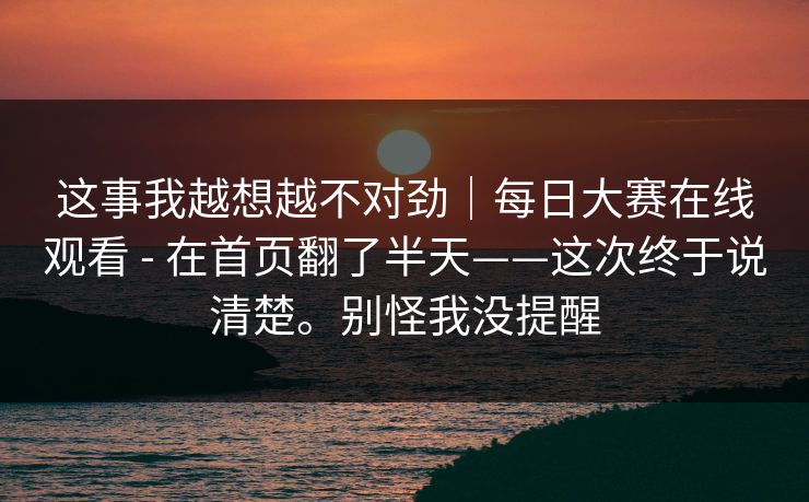 这事我越想越不对劲|每日大赛在线观看 - 在首页翻了半天——这次终于说清楚。别怪我没提醒 这事我越想越不对劲|每日大赛在线观看 - 在首页翻了半天——这次终于说清楚。别怪我没提醒