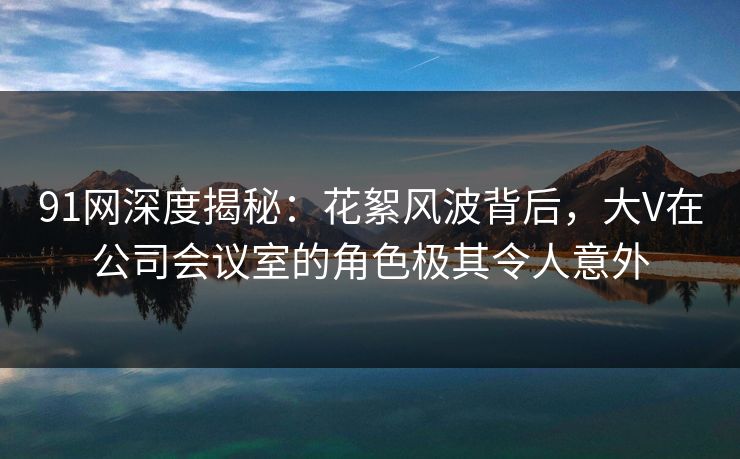91网深度揭秘:花絮风波背后,大V在公司会议室的角色极其令人意外 91网深度揭秘:花絮风波背后,大V在公司会议室的角色极其令人意外